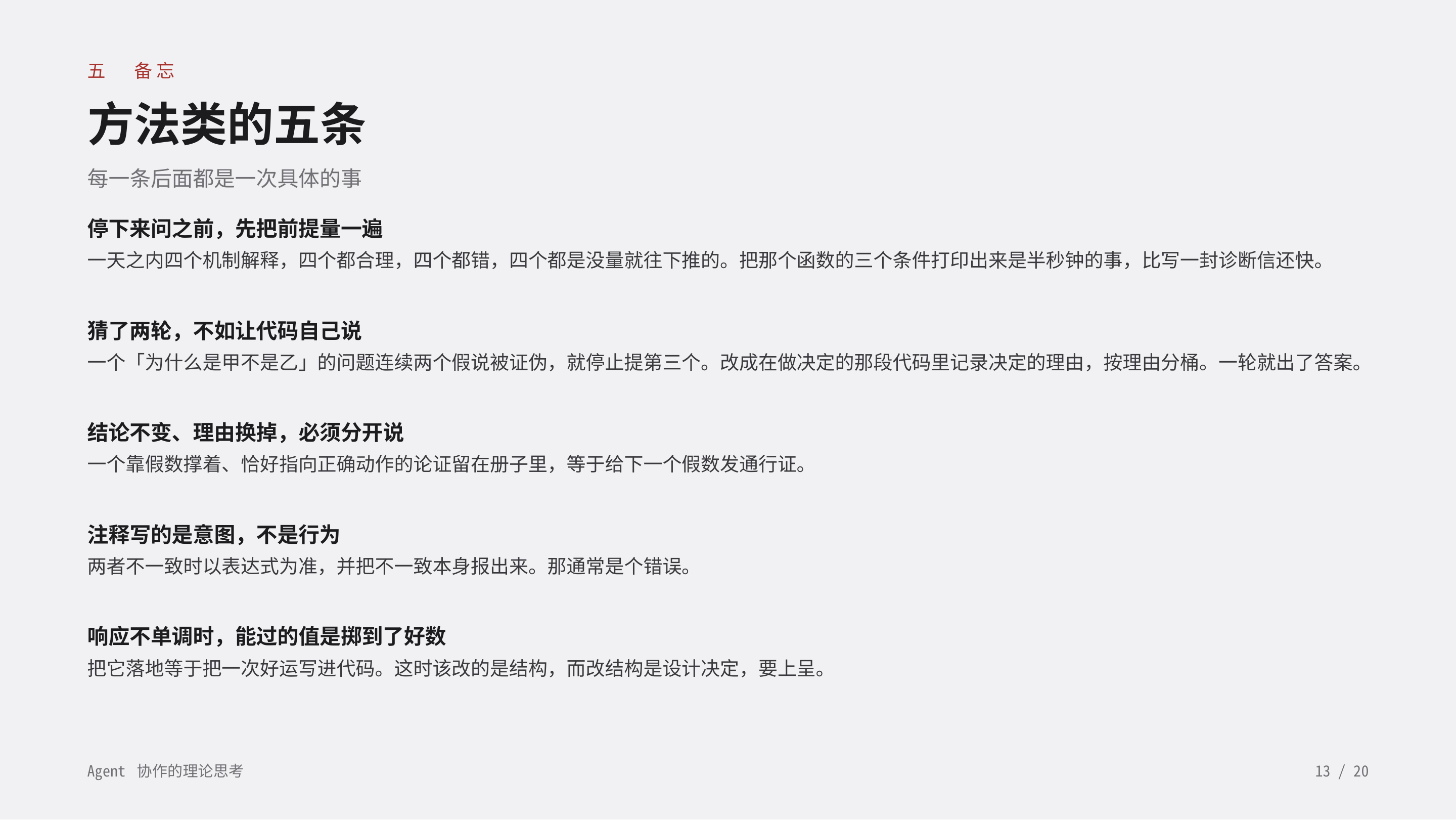 《Agent 协作的理论思考》第 13 页：五 备忘 · 方法类的五条。停下来问之前先量前提；猜两轮不如让代码自己说；结论不变理由换掉要分开说；注释写的是意图不是行为；响应不单调时能过的值是掷到了好数。